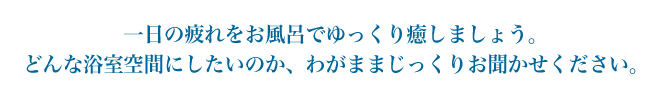 どんな浴室空間にしたいのか、わがままじっくりお聞かせください