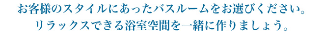お客様のスタイルにあったバスルームをお選びください。 リラックスできる浴室空間を一緒に作りましょう。